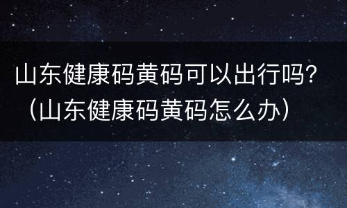 山东健康码黄码可以出行吗？（山东健康码黄码怎么办）