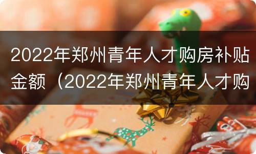 2022年郑州青年人才购房补贴金额（2022年郑州青年人才购房补贴金额是多少）
