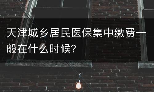 天津城乡居民医保集中缴费一般在什么时候？