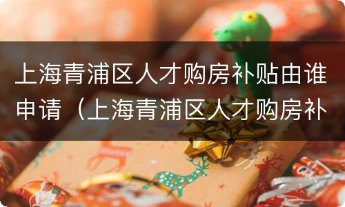上海青浦区人才购房补贴由谁申请（上海青浦区人才购房补贴由谁申请领取）