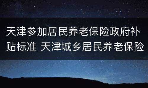 天津参加居民养老保险政府补贴标准 天津城乡居民养老保险领取标准