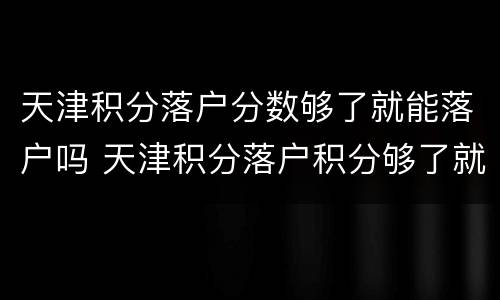 天津积分落户分数够了就能落户吗 天津积分落户积分够了就可以落户了吗