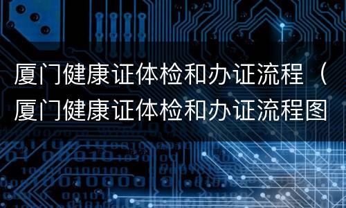 厦门健康证体检和办证流程（厦门健康证体检和办证流程图）