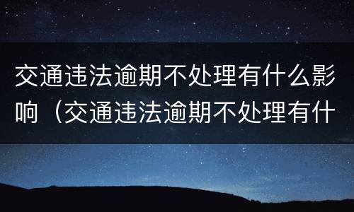 交通违法逾期不处理有什么影响（交通违法逾期不处理有什么影响嘛）