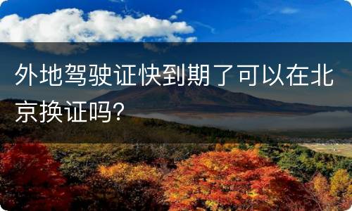 外地驾驶证快到期了可以在北京换证吗？