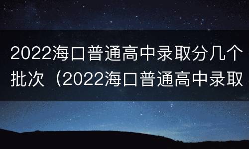 2022海口普通高中录取分几个批次（2022海口普通高中录取分几个批次呢）