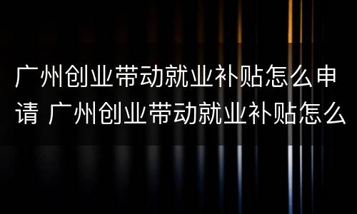 广州创业带动就业补贴怎么申请 广州创业带动就业补贴怎么申请不了
