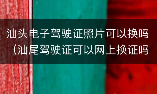 汕头电子驾驶证照片可以换吗（汕尾驾驶证可以网上换证吗）
