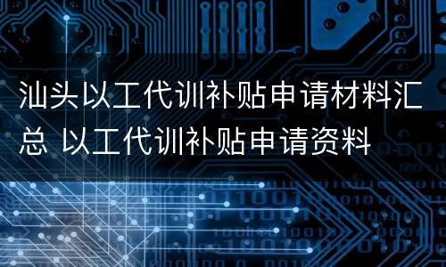 汕头以工代训补贴申请材料汇总 以工代训补贴申请资料