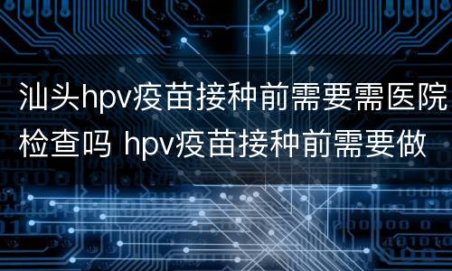 汕头hpv疫苗接种前需要需医院检查吗 hpv疫苗接种前需要做hpv检查吗