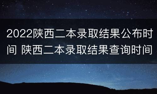2022陕西二本录取结果公布时间 陕西二本录取结果查询时间2021