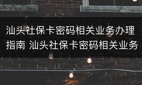 汕头社保卡密码相关业务办理指南 汕头社保卡密码相关业务办理指南电话