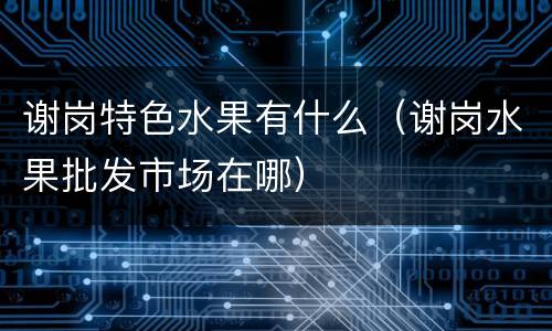 谢岗特色水果有什么（谢岗水果批发市场在哪）