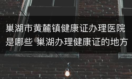 巢湖市黄麓镇健康证办理医院是哪些 巢湖办理健康证的地方