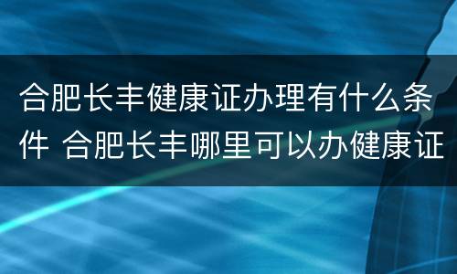 合肥长丰健康证办理有什么条件 合肥长丰哪里可以办健康证