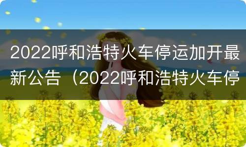 2022呼和浩特火车停运加开最新公告（2022呼和浩特火车停运加开最新公告视频）