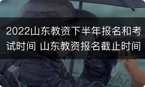 2022山东教资下半年报名和考试时间 山东教资报名截止时间2021下半年