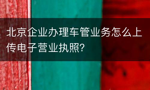 北京企业办理车管业务怎么上传电子营业执照？