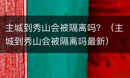 主城到秀山会被隔离吗？（主城到秀山会被隔离吗最新）