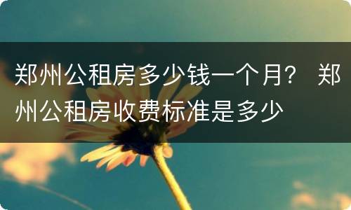 郑州公租房多少钱一个月？ 郑州公租房收费标准是多少