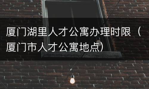 厦门湖里人才公寓办理时限（厦门市人才公寓地点）