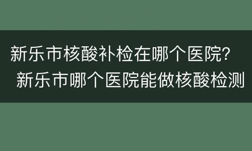 新乐市核酸补检在哪个医院？ 新乐市哪个医院能做核酸检测