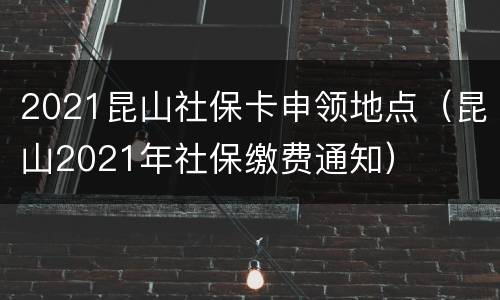 2021昆山社保卡申领地点（昆山2021年社保缴费通知）
