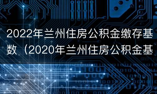2022年兰州住房公积金缴存基数（2020年兰州住房公积金基数）