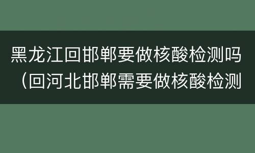 黑龙江回邯郸要做核酸检测吗（回河北邯郸需要做核酸检测吗）