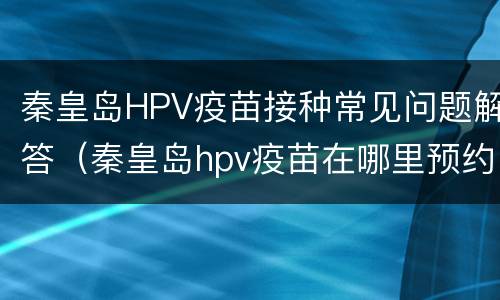 秦皇岛HPV疫苗接种常见问题解答（秦皇岛hpv疫苗在哪里预约）