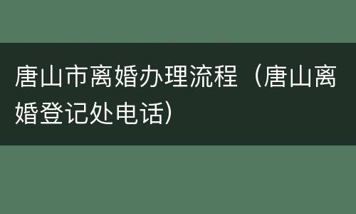 唐山市离婚办理流程（唐山离婚登记处电话）