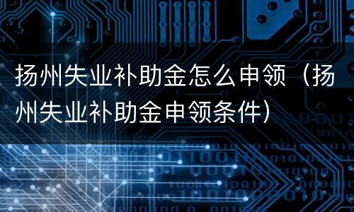 扬州失业补助金怎么申领（扬州失业补助金申领条件）