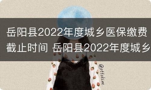 岳阳县2022年度城乡医保缴费截止时间 岳阳县2022年度城乡医保缴费截止时间