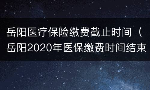 岳阳医疗保险缴费截止时间（岳阳2020年医保缴费时间结束时间）
