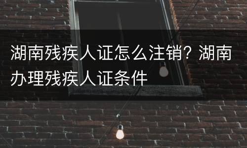湖南残疾人证怎么注销? 湖南办理残疾人证条件