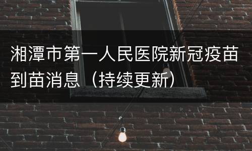 湘潭市第一人民医院新冠疫苗到苗消息（持续更新）