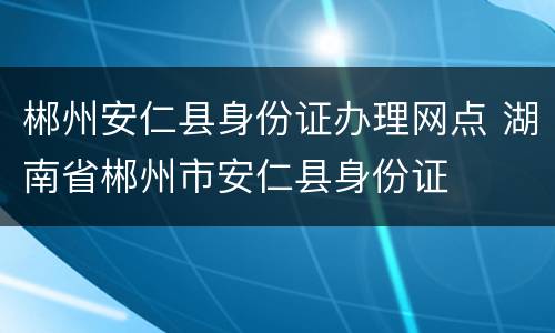 郴州安仁县身份证办理网点 湖南省郴州市安仁县身份证