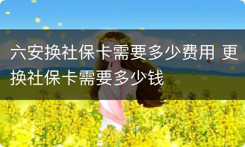 六安换社保卡需要多少费用 更换社保卡需要多少钱