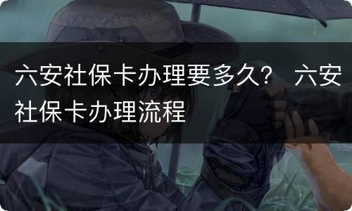 六安社保卡办理要多久？ 六安社保卡办理流程