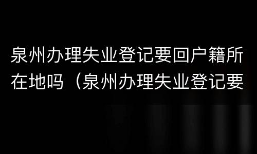 泉州办理失业登记要回户籍所在地吗（泉州办理失业登记要回户籍所在地吗现在）