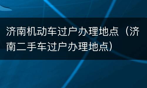 济南机动车过户办理地点（济南二手车过户办理地点）