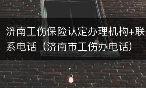 济南工伤保险认定办理机构+联系电话（济南市工伤办电话）