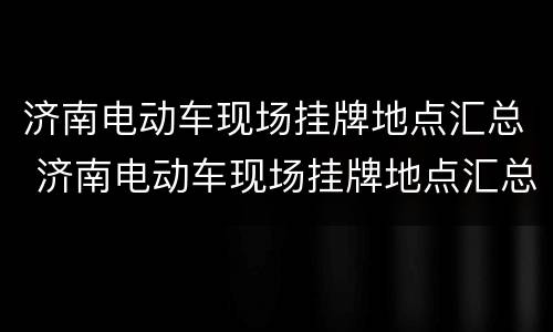 济南电动车现场挂牌地点汇总 济南电动车现场挂牌地点汇总查询
