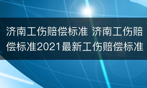 济南工伤赔偿标准 济南工伤赔偿标准2021最新工伤赔偿标准