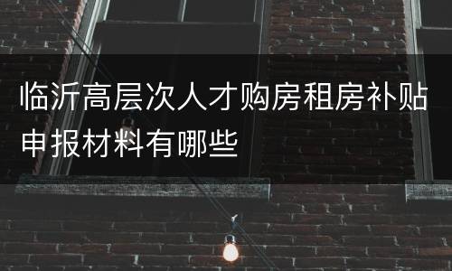 临沂高层次人才购房租房补贴申报材料有哪些