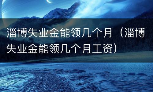 淄博失业金能领几个月（淄博失业金能领几个月工资）