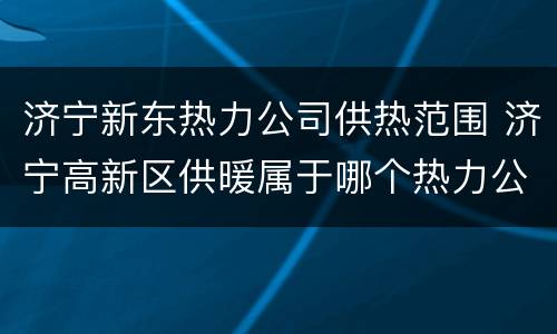 济宁新东热力公司供热范围 济宁高新区供暖属于哪个热力公司
