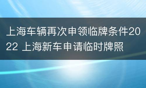 上海车辆再次申领临牌条件2022 上海新车申请临时牌照