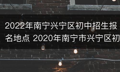 2022年南宁兴宁区初中招生报名地点 2020年南宁市兴宁区初中招生地段
