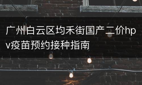 广州白云区均禾街国产二价hpv疫苗预约接种指南